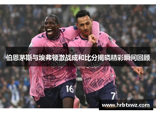伯恩茅斯与埃弗顿激战成和比分揭晓精彩瞬间回顾