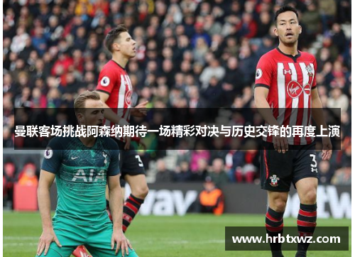 曼联客场挑战阿森纳期待一场精彩对决与历史交锋的再度上演