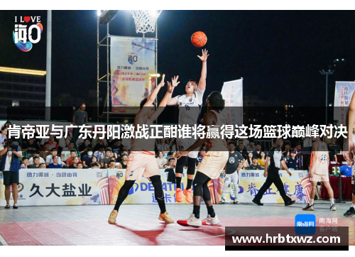 肯帝亚与广东丹阳激战正酣谁将赢得这场篮球巅峰对决